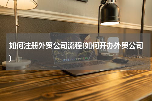 如何注册外贸公司流程(如何开办外贸公司)