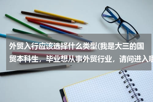 外贸入行应该选择什么类型(我是大三的国贸本科生，毕业想从事外贸行业，请问进入哪些行业比较好啊？)