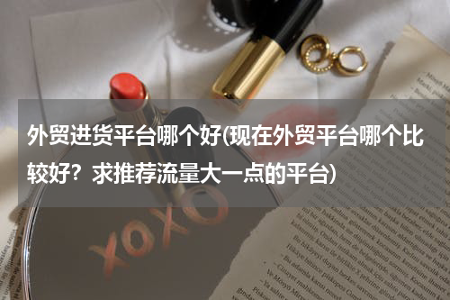 外贸进货平台哪个好(现在外贸平台哪个比较好？求推荐流量大一点的平台)