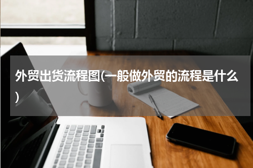 外贸出货流程图(一般做外贸的流程是什么)