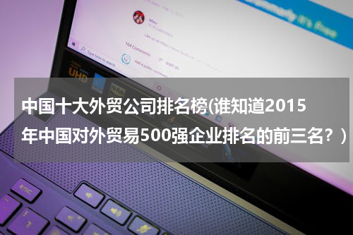 中国十大外贸公司排名榜(谁知道2015年中国对外贸易500强企业排名的前三名？)
