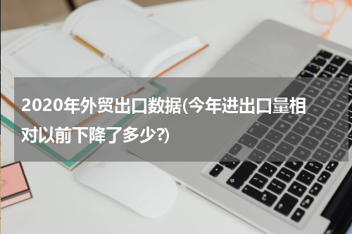2020年外贸出口数据(今年进出口量相对以前下降了多少?)