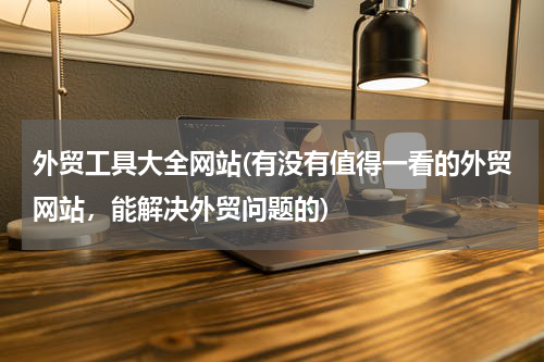 外贸工具大全网站(有没有值得一看的外贸网站，能解决外贸问题的)
