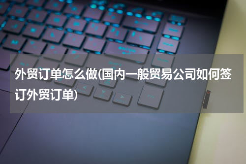 外贸订单怎么做(国内一般贸易公司如何签订外贸订单)