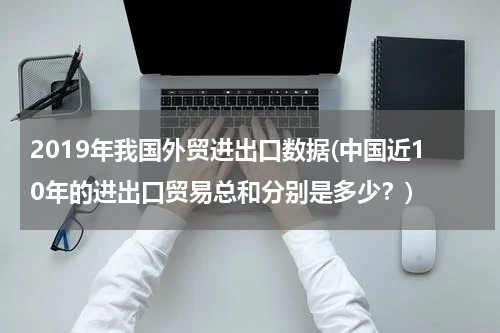 2019年我国外贸进出口数据(中国近10年的进出口贸易总和分别是多少？)