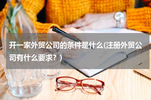 开一家外贸公司的条件是什么(注册外贸公司有什么要求？)