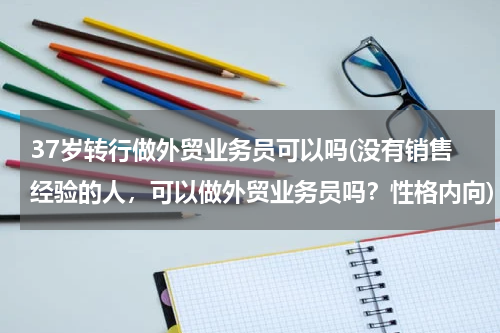 37岁转行做外贸业务员可以吗(没有销售经验的人，可以做外贸业务员吗？性格内向)