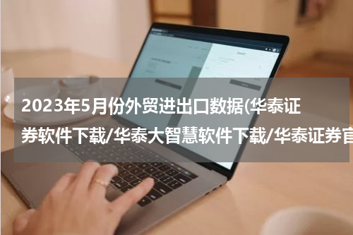 2023年5月份外贸进出口数据(华泰证券软件下载/华泰大智慧软件下载/华泰证券官网地址)