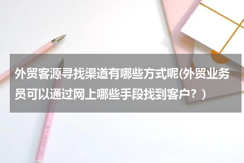 外贸客源寻找渠道有哪些方式呢(外贸业务员可以通过网上哪些手段找到客户？)