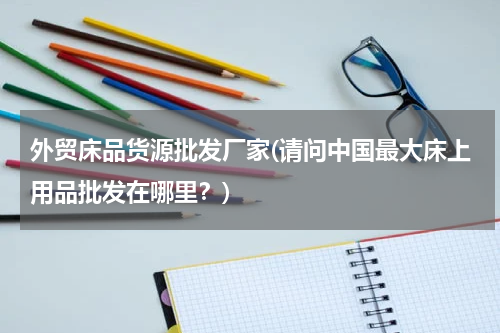 外贸床品货源批发厂家(请问中国最大床上用品批发在哪里？)