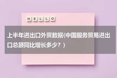 上半年进出口外贸数据(中国服务贸易进出口总额同比增长多少？)