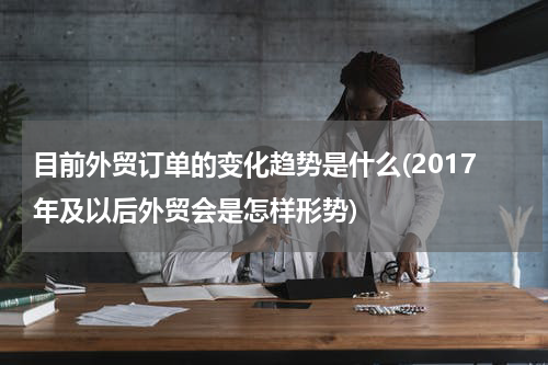 目前外贸订单的变化趋势是什么(2017年及以后外贸会是怎样形势)