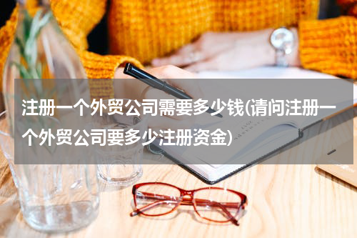 注册一个外贸公司需要多少钱(请问注册一个外贸公司要多少注册资金)