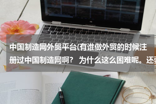 中国制造网外贸平台(有谁做外贸的时候注册过中国制造网啊？ 为什么这么困难呢。还要那么多的许可证件呢？还是我不会用啊？求助)