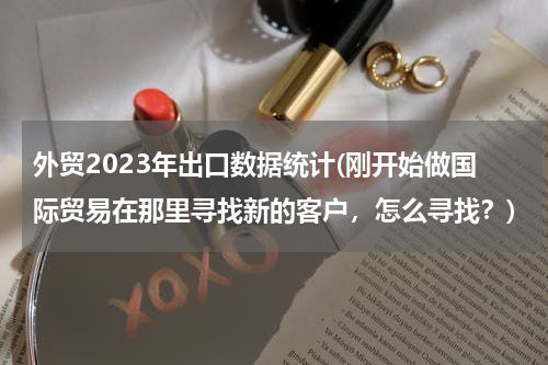 外贸2023年出口数据统计(刚开始做国际贸易在那里寻找新的客户，怎么寻找？)