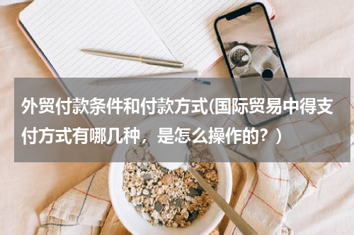 外贸付款条件和付款方式(国际贸易中得支付方式有哪几种，是怎么操作的？)
