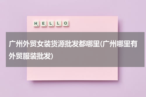广州外贸女装货源批发都哪里(广州哪里有外贸服装批发)