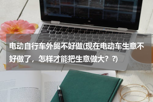 电动自行车外贸不好做(现在电动车生意不好做了，怎样才能把生意做大？?)