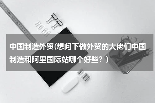 中国制造外贸(想问下做外贸的大佬们中国制造和阿里国际站哪个好些？)