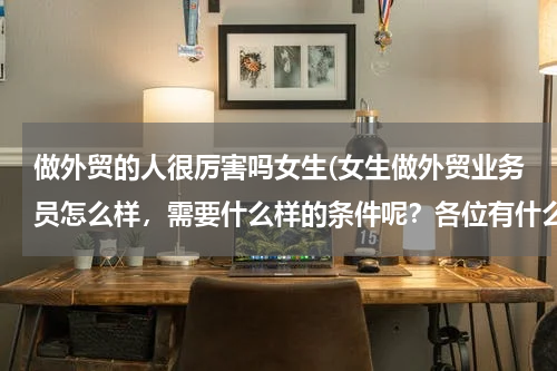 做外贸的人很厉害吗女生(女生做外贸业务员怎么样，需要什么样的条件呢？各位有什么工作经验传授一下哈 谢谢了，求职经验和面试经验)