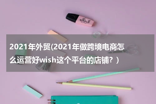 2021年外贸(2021年做跨境电商怎么运营好wish这个平台的店铺？)