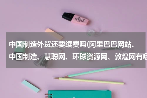 中国制造外贸还要续费吗(阿里巴巴网站、中国制造、慧聪网、环球资源网、敦煌网有哪些异同?)