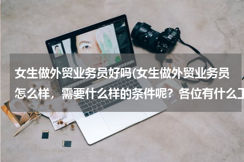 女生做外贸业务员好吗(女生做外贸业务员怎么样，需要什么样的条件呢？各位有什么工作经验传授一下哈 谢谢了，求职经验和面试经验)