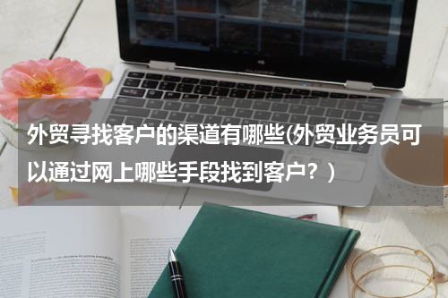 外贸寻找客户的渠道有哪些(外贸业务员可以通过网上哪些手段找到客户？)