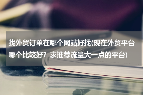 找外贸订单在哪个网站好找(现在外贸平台哪个比较好？求推荐流量大一点的平台)
