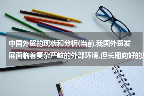 中国外贸的现状和分析(当前,我国外贸发展面临着复杂严峻的外部环境,但长期向好的局面没有改变外贸结？)