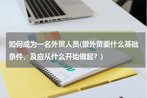 如何成为一名外贸人员(做外贸要什么基础条件，及应从什么开始做起？)