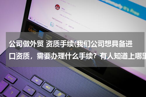 公司做外贸 资质手续(我们公司想具备进口资质，需要办理什么手续？有人知道上哪里去查麽？)