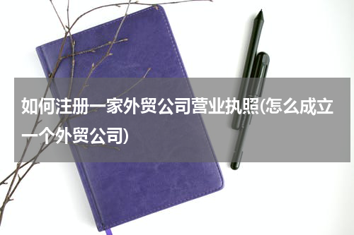 如何注册一家外贸公司营业执照(怎么成立一个外贸公司)