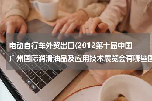 电动自行车外贸出口(2012第十届中国广州国际润滑油品及应用技术展览会有哪些国家和地区的采购商参与？)