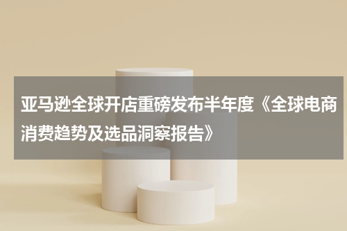 亚马逊全球开店重磅发布半年度《全球电商消费趋势及选品洞察报告》