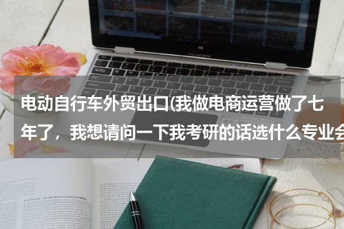 电动自行车外贸出口(我做电商运营做了七年了，我想请问一下我考研的话选什么专业会比较合适呢？跪求有经验的高人指点)