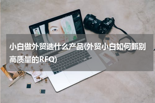 小白做外贸选什么产品(外贸小白如何甄别高质量的RFQ)