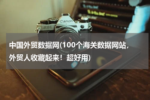 中国外贸数据网(100个海关数据网站，外贸人收藏起来！超好用)