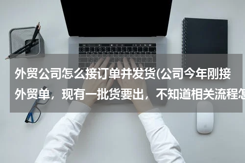 外贸公司怎么接订单并发货(公司今年刚接外贸单，现有一批货要出，不知道相关流程怎么走?怎么样发货？)