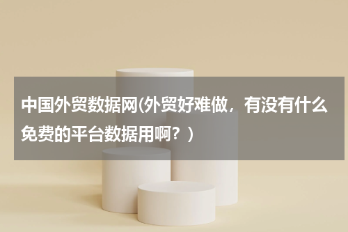 中国外贸数据网(外贸好难做，有没有什么免费的平台数据用啊？)