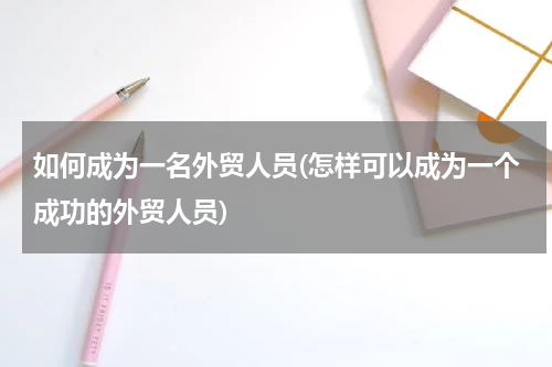 如何成为一名外贸人员(怎样可以成为一个成功的外贸人员)