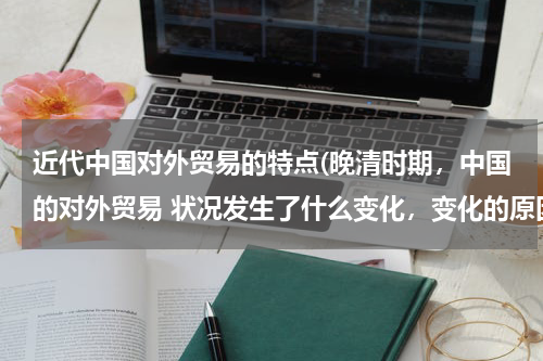 近代中国对外贸易的特点(晚清时期，中国的对外贸易 状况发生了什么变化，变化的原因)