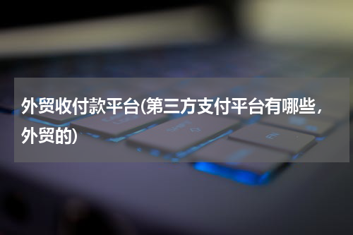 外贸收付款平台(第三方支付平台有哪些，外贸的)