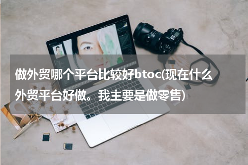 做外贸哪个平台比较好btoc(现在什么外贸平台好做。我主要是做零售)