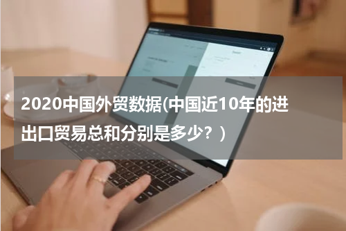 2020中国外贸数据(中国近10年的进出口贸易总和分别是多少？)