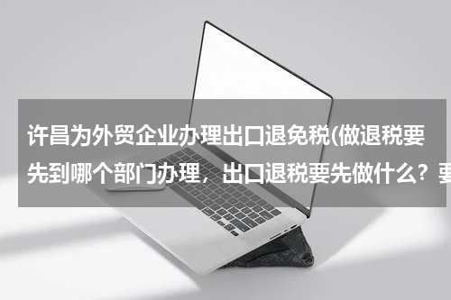 许昌为外贸企业办理出口退免税(做退税要先到哪个部门办理，出口退税要先做什么？要很具体的流程，我司是外贸企业。)