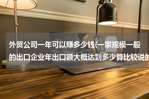 外贸公司一年可以赚多少钱(一家规模一般的出口企业年出口额大概达到多少算比较说的过去？)