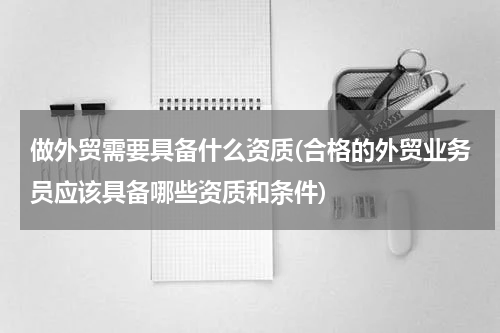 做外贸需要具备什么资质(合格的外贸业务员应该具备哪些资质和条件)