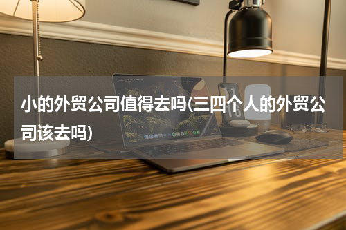小的外贸公司值得去吗(三四个人的外贸公司该去吗)