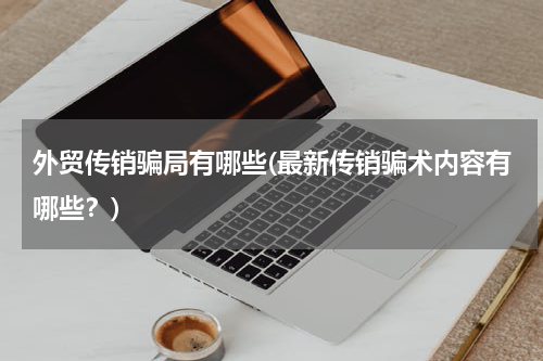 外贸传销骗局有哪些(最新传销骗术内容有哪些？)